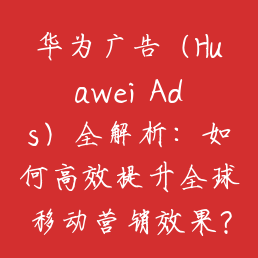 华为广告（Huawei Ads）全解析：如何高效提升全球移动营销效果？